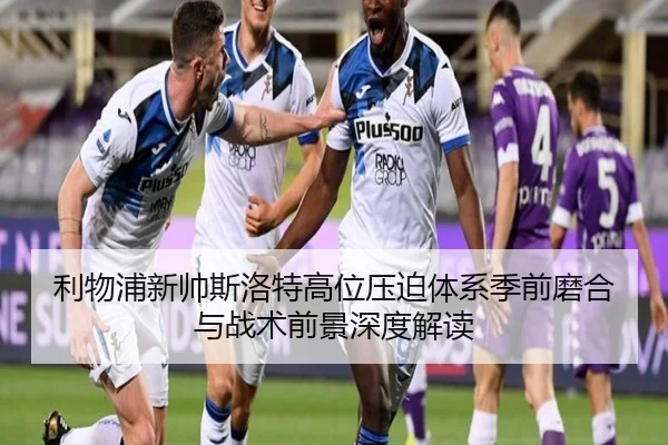 利物浦新帅斯洛特高位压迫体系季前磨合与战术前景深度解读