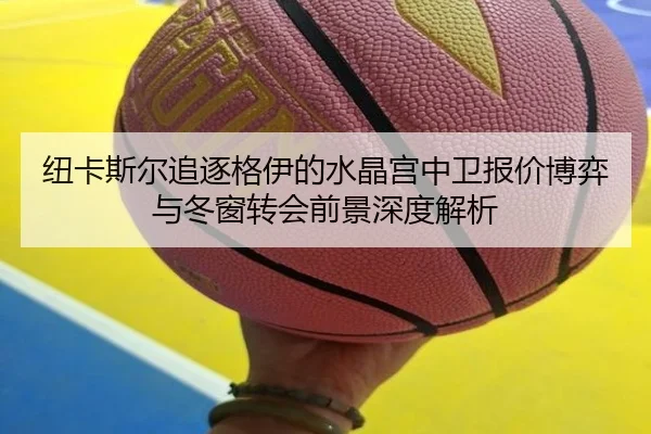 纽卡斯尔追逐格伊的水晶宫中卫报价博弈与冬窗转会前景深度解析