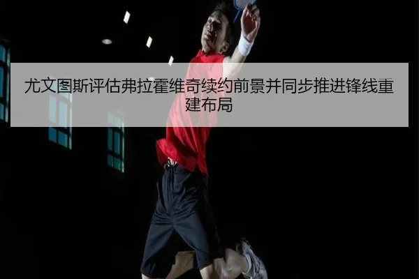 尤文图斯评估弗拉霍维奇续约前景并同步推进锋线重建布局